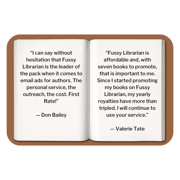Testimonial- 1. “I can say without hesitation that Fussy Librarian is the leader of the pack when it comes to email ads for authors. The personal service, the outreach, the cost. First Rate!” — Don Bailey 2. “Fussy Librarian is affordable and, with seven books to promote, that is important to me. Since I started promoting my books on Fussy Librarian, my yearly royalties have more than tripled. I will continue to use your service.” — Valerie Tate